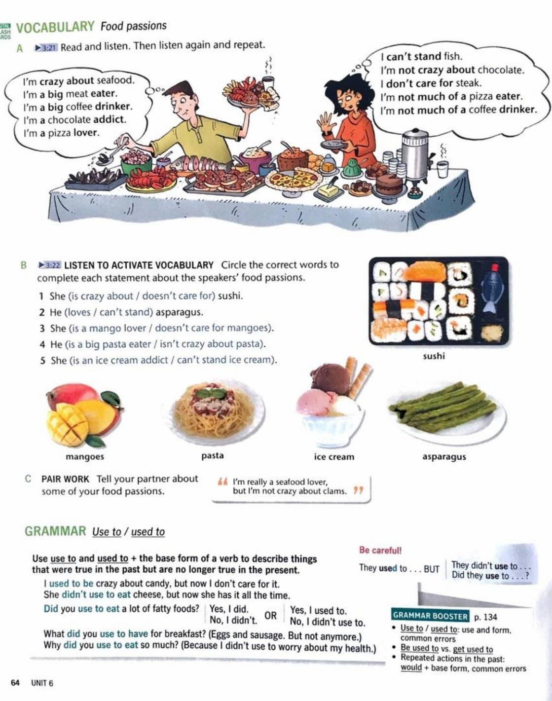 a VOCABULARY Food passions
B 3:22 LISTEN TO ACTIVATE VOCABULARY Circle the correct words to
complete each statement about the speakers’ food passions.
1 She (is crazy about / doesn’t care for) sushi.
2 He (loves / can’t stand) asparagus.
3 She (is a mango lover / doesn’t care for mangoes).
4 He (is a big pasta eater / isn’t crazy about pasta).
5 She (is an ice cream addict / can’t stand ice cream). sushi
pasta ice cream asparagus
C PAIR WORK Tell your partner about ▲ I'm really a seafood lover,
some of your food passions. but I'm not crazy about clams. 
GRAMMAR Use to / used to
Be careful!
Use use to and used to + the base form of a verb to describe things They used to . . . BUT They didn't use to . . .
that were true in the past but are no longer true in the present. Did they use to . . . ?
I used to be crazy about candy, but now I don't care for it.
She didn't use to eat cheese, but now she has it all the time.
Did you use to eat a lot of fatty foods? Yes, I did. Yes, I used to. GRAMMAR BOOSTER p. 134
No, I didn't. OR
No, I didn't use to. Use to / used to: use and form.
What did you use to have for breakfast? (Eggs and sausage. But not anymore.) common errors
Why did you use to eat so much? (Because I didn't use to worry about my health.) Be used to vs. get used to
Repeated actions in the past:
would + base form, common errors
64 UNIT 6