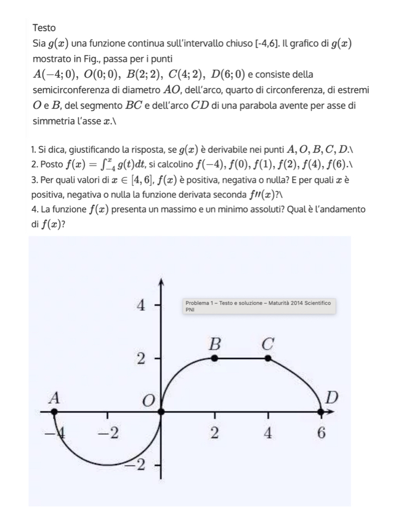 Testo 
Sia g(x) una funzione continua sull’intervallo chiuso [-4,6] |. Il grafico di g(x)
mostrato in Fig., passa per i punti
A(-4;0), O(0;0), B(2;2), C(4;2), D(6;0) e consiste della 
semicirconferenza di diametro AO, dell’arco, quarto di circonferenza, di estremi 
O e B, del segmento BC e dell’arco CD di una parabola avente per asse di 
simmetria l’asse x. 
1. Si dica, giustificando la risposta, se g(x) è derivabile nei punti A, O, B, C, D. 
2. Posto f(x)=∈t _(-4)^xg(t)dt , si calcolino f(-4), f(0), f(1), f(2), f(4), f(6). 
3. Per quali valori di x∈ [4,6], f(x) è positiva, negativa o nulla? E per quali x è 
positiva, negativa o nulla la funzione derivata seconda f''(x)?V
4. La funzione f(x) presenta un massimo e un minimo assoluti? Qual è l’andamento 
di f(x) ?