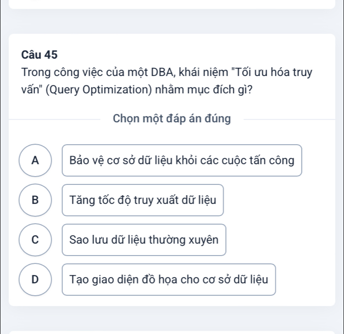 Trong công việc của một DBA, khái niệm "Tối ưu hóa truy
vấn' (Query Optimization) nhằm mục đích gì?
Chọn một đáp án đúng
A Bảo vệ cơ sở dữ liệu khỏi các cuộc tấn công
B Tăng tốc độ truy xuất dữ liệu
C Sao lưu dữ liệu thường xuyên
D Tạo giao diện đồ họa cho cơ sở dữ liệu