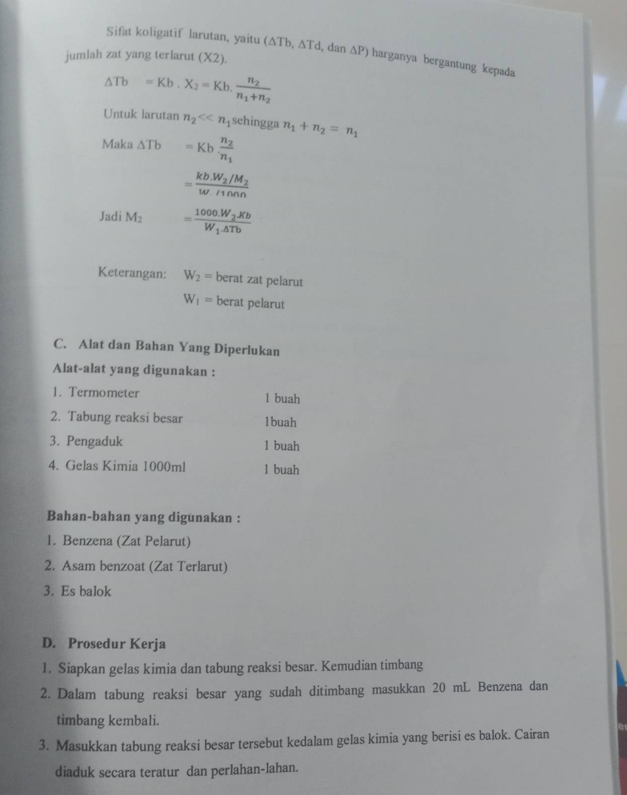 Sifat koligatif larutan, yaitu (△ Tb,△ Td , dan △ P) harganya bergantung kepada 
jumlah zat yang terlarut (X2).
△ Tb=Kb.X_2=Kb.frac n_2n_1+n_2
Untuk larutan n_2<<n_1 sehingga n_1+n_2=n_1
Maka △ Tb =Kb· frac n_2n_1
=frac kb.W_2/M_2w/1000
Jadi M_2 =frac 1000.W_2.KbW_1.△ Tb
Keterangan: W_2= berat zat pelarut
W_1= berat pelarut 
C. Alat dan Bahan Yang Diperlukan 
Alat-alat yang digunakan : 
1. Termometer 
1 buah 
2. Tabung reaksi besar 1buah 
3. Pengaduk 1 buah 
4. Gelas Kimia 1000ml 1 buah 
Bahan-bahan yang digunakan : 
1. Benzena (Zat Pelarut) 
2. Asam benzoat (Zat Terlarut) 
3. Es balok 
D. Prosedur Kerja 
1. Siapkan gelas kimia dan tabung reaksi besar. Kemudian timbang 
2. Dalam tabung reaksi besar yang sudah ditimbang masukkan 20 mL Benzena dan 
timbang kembali. 
3. Masukkan tabung reaksi besar tersebut kedalam gelas kimia yang berisi es balok. Cairan 
diaduk secara teratur dan perlahan-lahan.