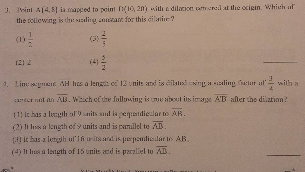 Point A(4,8) is mapped to point D(10,20) with a dilation centered at the origin. Which of
the following is the scaling constant for this dilation?
(1)  1/2  (3)  2/5 
(2) 2 (4)  5/2 
_
4. Line segment overline AB has a length of 12 units and is dilated using a scaling factor of  3/4  with a
center not on overline AB. Which of the following is true about its image overline A'B' after the dilation?
(1) It has a length of 9 units and is perpendicular to overline AB.
(2) It has a length of 9 units and is parallel to overline AB.
(3) It has a length of 16 units and is perpendicular to overline AB.
(4) It has a length of 16 units and is parallel to overline AB. 
_