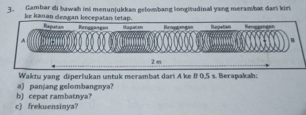 Gambar di bawah ini menunjukkan gelombang longitudinal yang merambat dari kiri 
ke kanan dengan kecepatan tetap.
2 m
Waktu yang diperlukan untuk merambat dari A ke B 0,5 s. Berapakah; 
a) panjang gelombangnya? 
b) cepat rambatnya? 
c) frekuensinya?