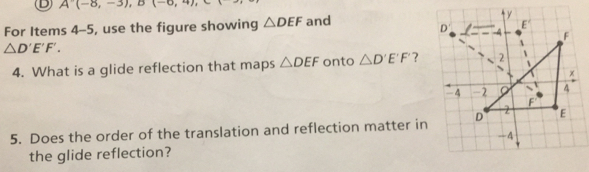 A(-8,-3), B(-6,4), 
For Items 4-5, use the figure showing △ DEF and
△ D'E'F'. 
4. What is a glide reflection that maps △ DEF onto △ D'E'F' ? 
5. Does the order of the translation and reflection matter in 
the glide reflection?