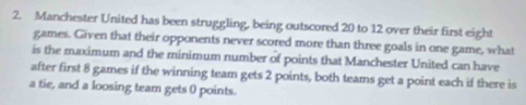 Manchester United has been struggling, being outscored 20 to 12 over their first eight 
games. Given that their opponents never scored more than three goals in one game, what 
is the maximum and the minimum number of points that Manchester United can have 
after first 8 games if the winning team gets 2 points, both teams get a point each if there is 
a tie, and a loosing team gets 0 points.