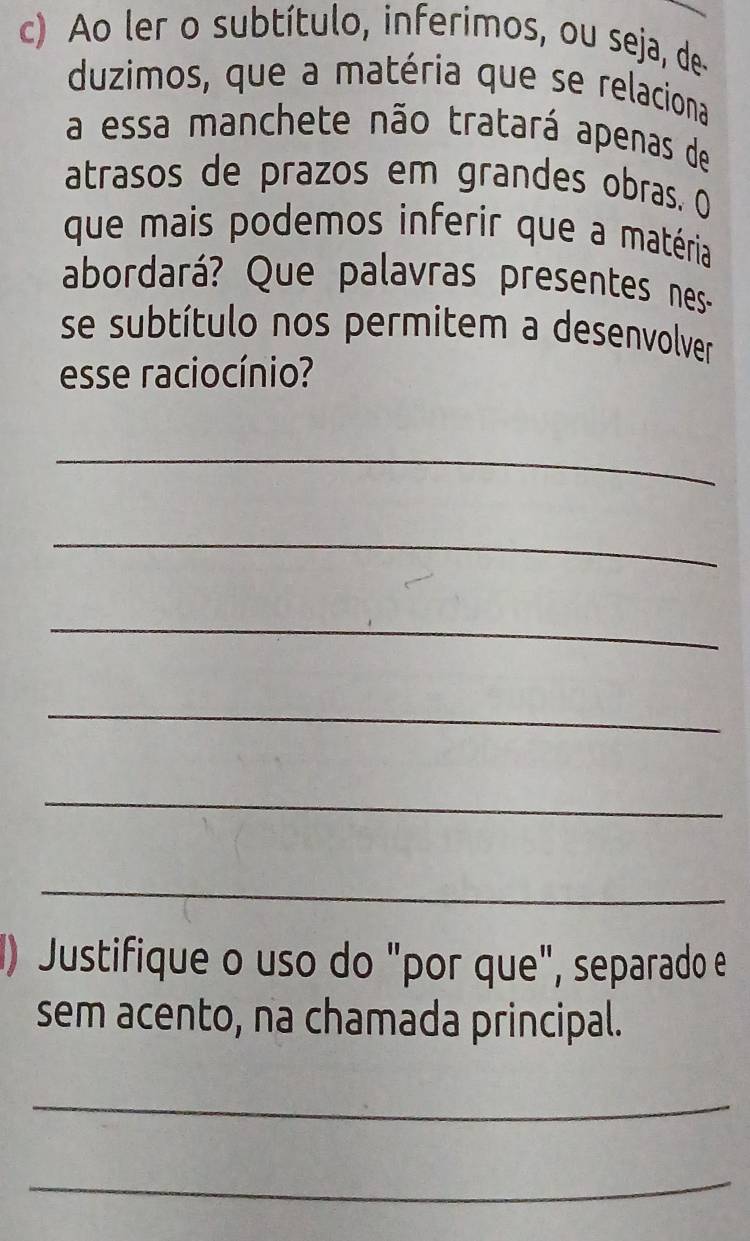 Ao ler o subtítulo, inferimos, ou seja, de- 
duzimos, que a matéria que se relaciona 
a essa manchete não tratará apenas de 
atrasos de prazos em grandes obras. O 
que mais podemos inferir que a matéria 
abordará? Que palavras presentes nes- 
se subtítulo nos permitem a desenvolver 
esse raciocínio? 
_ 
_ 
_ 
_ 
_ 
_ 
) Justifique o uso do "por que", separado e 
sem acento, na chamada principal. 
_ 
_