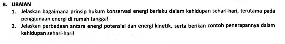 URAIAN 
1. Jelaskan bagaimana prinsip hukum konservasi energi berlaku dalam kehidupan sehari-hari, terutama pada 
penggunaan energi di rumah tangga! 
2. Jelaskan perbedaan antara energi potensial dan energi kinetik, serta berikan contoh penerapannya dalam 
kehidupan sehari-haril