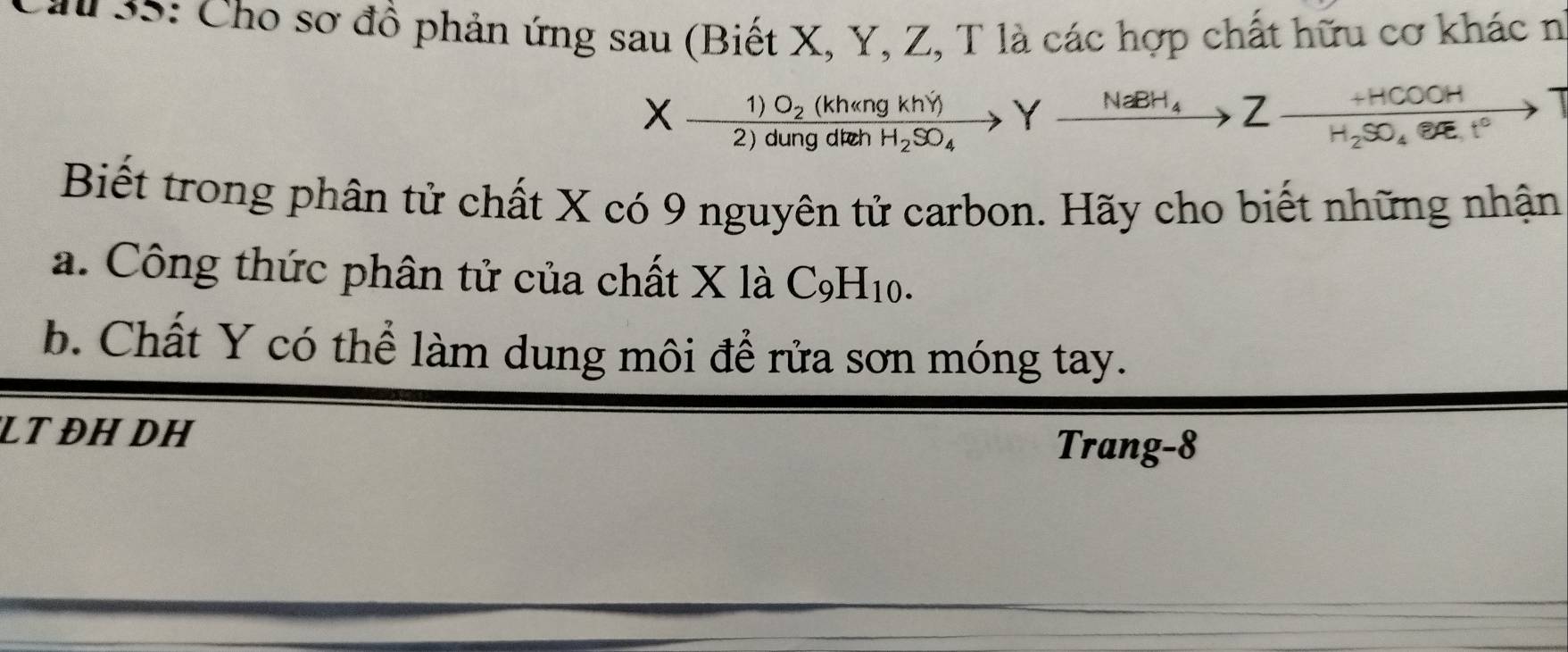 # S5: Cho sơ đồ phản ứng sau (Biết X, Y, Z, T là các hợp chất hữu cơ khác n 
(kh«ng khý) Y xrightarrow NaBH_4Z frac +HCOOHH_2SO_4· eRt°to
X-frac 1)O_22)dung g d ch H_2SO_4
Biết trong phân tử chất X có 9 nguyên tử carbon. Hãy cho biết những nhận 
a. Công thức phân tử của chất X là C_9H_10. 
b. Chất Y có thể làm dung môi để rửa sơn móng tay. 
LT ĐH DH 
Trang-8