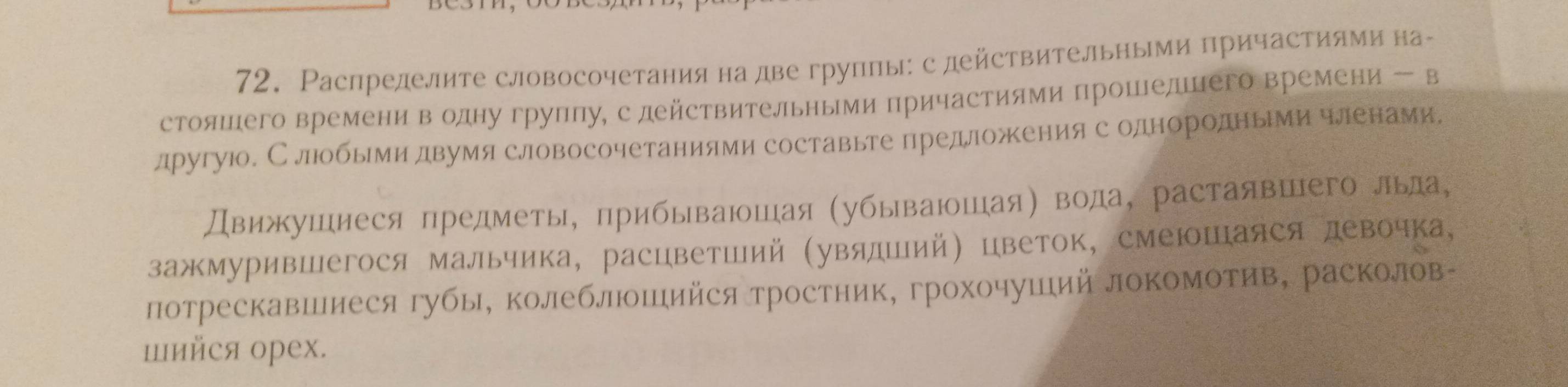 Распределите словосочетания на две группы: с действительными причастиямина- 
стояшего времени в одну груплу, с действительными причастиями прошедшего времени - в 
лругуюо. Слюобыемидвумя словосочетаниями составьте предложенияс однородньрми членами, 
Движушнеся предметы, прибываюшая (убываюшая) вода, растаявшего лыа, 
зажмурившегося мальчика, расцветший (увялший) цветок, смеюшаяся девочка, 
лотрескавшиеся губы, колеблошийся тростник, грохочуший локомотив, расколов- 
шийся орех.