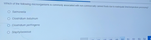 Which of the following microorganisms is commonly associated with non-commercially canned foods due to inadequate time/temperature processing?
Salmonelia
Clostridium botulinum
Clostridium perfringens
Staphylococcus
0 50 51 52 53 54