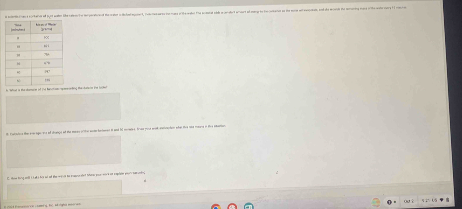 A scientist has a container of pure water. She raises the temperature of the water to its boiling point, then measures the mass of the water. Th scierdist adds a constarnt amount of energy to the container o the water wil exoporate, and she records the remaining mas f 
A. What is the domain of the function representing the data in the table? 
B. Calculate the average rate of change of the mass of the water between 0 and 50 minutes. Show your work and explain what this rate means in this situation 
C. How long will it take for all of the water to evaporate? Show your work or explain your reasoning 
Oct 2 US 
© 2024 Renaissance Learning, Inc. All rights reserved.
