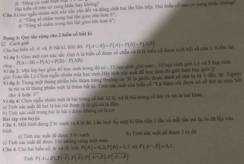 B: 'Đồng xu xuất hiện mật 
Hai biến cố trên có xung khắc hay không?
Câu 3.Gieo ngẫu nhiên một xúc xắc cân đối và đồng chất hai lần liên tiếp. Hai biến cố sau có xung khắc không?
4: “Tổng số chẩm trong hai lần gieo nhỏ hơn 5”;
B: “Tổng số chẩm trong hai lần gieo lớn hơn D
Dạng 3: Quy tắc cộng cho 2 biến cố bất kì
Cách giải
Cho hai biến cố A và B bắt kì. Khi đó: P(A∪ B)=P(A)+P(B)-P(A.B).
Ví dụ 1: Gieo một con xúc sắc .Gọi A là biến cố được số chẵn và B là biến cố được một bội số của 3, Kiểm lại
rằng : P(A∪ B)=P(A)+P(B)-P(AB)
Ví dụ 2: Một lớp học gồm 40 học sinh trong đó có : 15 học sinh giỏi toán , 10 học sinh giỏi Lý và 5 học sinh
giỏi Toán lẫn Lý.Chọn ngẫu nhiên một học sinh.Hãy tính xác suất đề học sinh đó giỏi toán hay giời lý
Ví dụ 3: Trong một thùng phiếu bốc thăm trúng thưởng có 30 lá phiếu được đánh số thứ tự từ 1 đến 30. Người
ta rút ra từ thùng phiếu một lá thăm bất kì. Tính xác suất của biển cố “Lá thăm rút được có số thứ tự chia hết
cho 4 hoặc 5”
Ví dụ 4: Chọn ngẫu nhiên một lá bài trong cổ bài 32 lá, trả lá bài trong cổ bài và rút lá bài khác.
a) Tính xác suất đề hai lá bài rút được là lá giả và lá đầm
b) Tính xác suất trong hai lá bài r được không có lá cơ
Bài tập rèn luyện
Câu 1. Một bình đựng 2 bi xanh và 4 bi đỏ. Lần lượt lấy một bi liên tiếp 3 lần và mỗi lần trả lại bi đã lấy vào
bình.
a) Tính xác suất để được 3 bi xanh b) Tính xác suất đề được 3 bỉ đỏ
c) Tính xác suất để được 3 bi không cùng một màu
Câu 4. Cho hai biến cố A và B biết P(A)=0,3;P(B)=0,5 và P(A∩ B)=0,1.
Tính P(A∪ B),P(overline A),P(overline B),P(overline A∩ B),P(overline A∪ B)