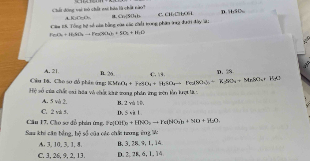 Chất đóng vai trò chất oxi hóa là chất nào?
A. K_2CnO_2 B. Cr_2(SO_4)_3. C. CH₃CH₂OH. D. H_2SO_4. 
Câu 15. Tổng h # số cân bằng của các chất trong phản ứng dưới đây là:
Fe_3O_4+H_2SO_4to Fe_2(SO_4)_3+SO_2+H_2O
5 
uer
A. 21. B. 26. C. 19.
D. 28.
Câu 16. Cho sơ đồ phản ứng: KMnO_4+FeSO_4+H_2SO_4to Fe_2(SO_4)_3+K_2SO_4+MnSO_4+H_2O
Hệ số của chất oxi hóa và chất khử trong phản ứng trên lần lượt là :
A. 5 và 2. B. 2 và 10.
C. 2 và 5. D. 5 và 1.
Câu 17. Cho sơ đồ phản ứng. Fe(OH)_2+HNO_3to Fe(NO_3)_3+NO+H_2O. 
Sau khi cân bằng, hệ số của các chất tương ứng là:
A. 3, 10, 3, 1, 8. B. 3, 28, 9, 1, 14.
C. 3, 26, 9, 2, 13. D. 2, 28, 6, 1, 14.