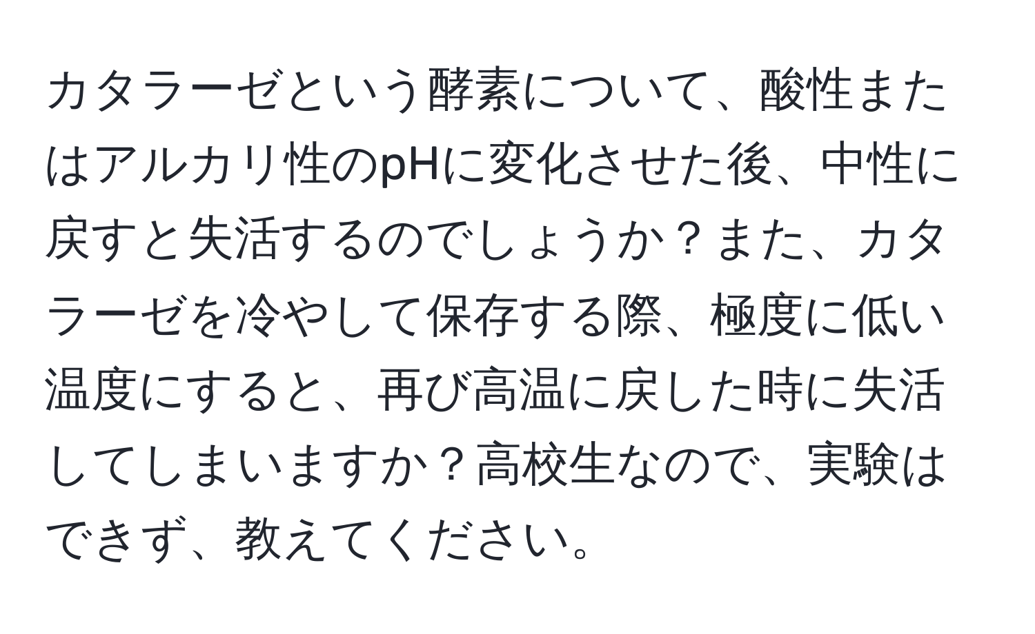 カタラーゼという酵素について、酸性またはアルカリ性のpHに変化させた後、中性に戻すと失活するのでしょうか？また、カタラーゼを冷やして保存する際、極度に低い温度にすると、再び高温に戻した時に失活してしまいますか？高校生なので、実験はできず、教えてください。