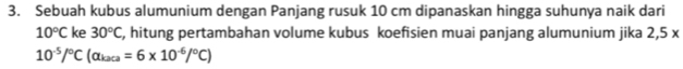 Sebuah kubus alumunium dengan Panjang rusuk 10 cm dipanaskan hingga suhunya naik dari
10°C ke 30°C , hitung pertambahan volume kubus koefisien muai panjang alumunium jika 2,5x
10^(-5)/^circ C(alpha _kaca=6* 10^(-6)/^circ C)