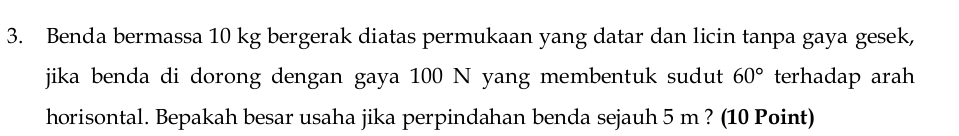 Benda bermassa 10 kg bergerak diatas permukaan yang datar dan licin tanpa gaya gesek, 
jika benda di dorong dengan gaya 100 N yang membentuk sudut 60° terhadap arah 
horisontal. Bepakah besar usaha jika perpindahan benda sejauh 5 m ? (10 Point)