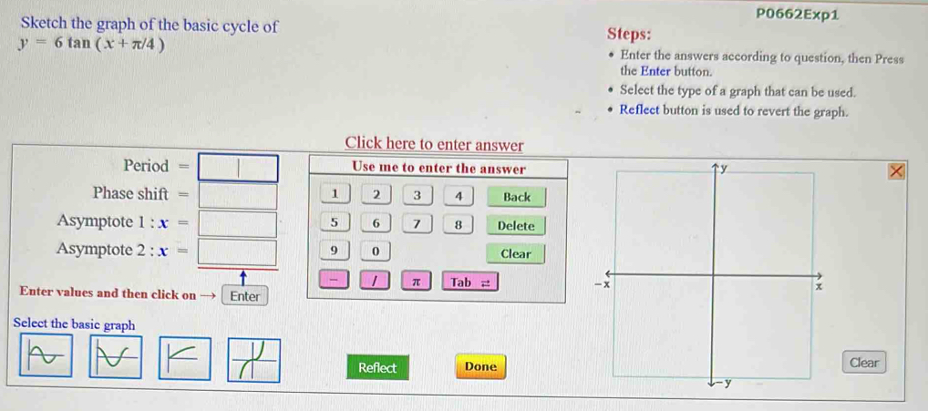 P0662Exp1 
Sketch the graph of the basic cycle of Steps:
y=6tan (x+π /4) Enter the answers according to question, then Press 
the Enter button. 
Select the type of a graph that can be used. 
Reflect button is used to revert the graph. 
Click here to enter answer 
Period =□ Use me to enter the answer 
Phase shift =□ 1 2 3 4 Back 
Asymptote 1:x=□ 5 6 7 8 Delete 
Asymptote 2:x=□ 9 0 Clear 
π Tab x^2
Enter values and then click on — Enter 
Select the basic graph 
_  
A RE ifa DoneClear