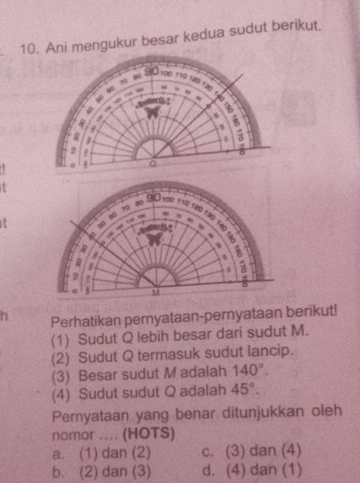 Ani mengukur besar kedua sudut berikut.
I
70
20 BIO 100 110 120 190
30
50
R 16 10 f0 1
to
I
a
a 2
U
。 B
M
h
Perhatikan pernyataan-pernyataan berikut!
(1) Sudut Q lebih besar dari sudut M.
(2) Sudut Q termasuk sudut lancip.
(3) Besar sudut M adalah 140°. 
(4) Sudut sudut Q adalah 45°. 
Pernyataan yang benar ditunjukkan oleh
nomor .... (HOTS)
a. (1) dan (2) c. (3) dan (4)
b. (2) dan (3) d. (4) dan (1)