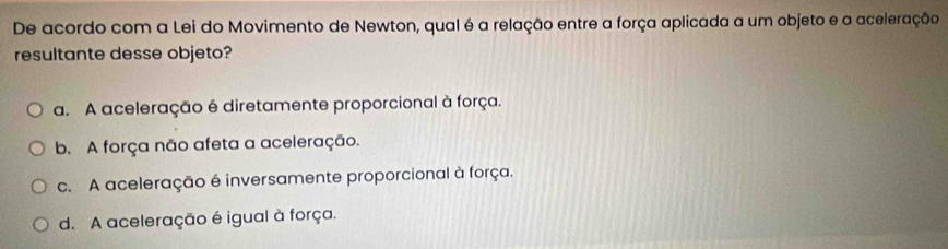 De acordo com a Lei do Movimento de Newton, qual é a relação entre a força aplicada a um objeto e a aceleração
resultante desse objeto?
a. A aceleração é diretamente proporcional à força.
b. A força não afeta a aceleração.
c. A aceleração é inversamente proporcional à força.
d. A aceleração é igual à força.