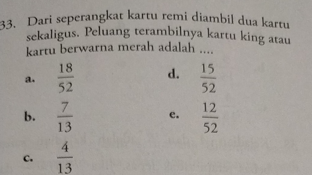 Dari seperangkat kartu remi diambil dua kartu
sekaligus. Peluang terambilnya kartu king atau
kartu berwarna merah adalah ....
a.  18/52  d.  15/52 
b.  7/13   12/52 
e.
C.  4/13 