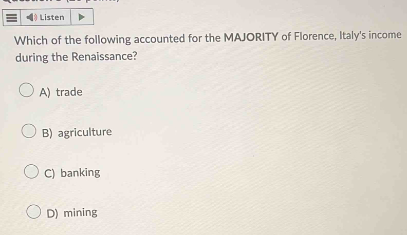 Listen
Which of the following accounted for the MAJORITY of Florence, Italy's income
during the Renaissance?
A) trade
B) agriculture
C) banking
D) mining