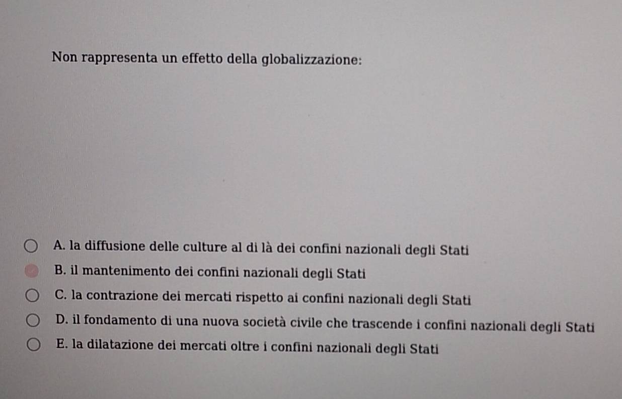 Non rappresenta un effetto della globalizzazione:
A. la diffusione delle culture al di là dei confini nazionali degli Stati
B. il mantenimento dei confini nazionali degli Stati
C. la contrazione dei mercati rispetto ai confini nazionali degli Stati
D. il fondamento di una nuova società civile che trascende i confini nazionali degli Stati
E. la dilatazione dei mercati oltre i confini nazionali degli Stati