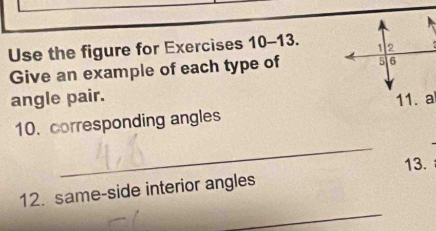 Use the figure for Exercises 10-13. 
Give an example of each type of 
angle pair. 11. a 
10. corresponding angles 
_ 
13. 
_ 
12. same-side interior angles