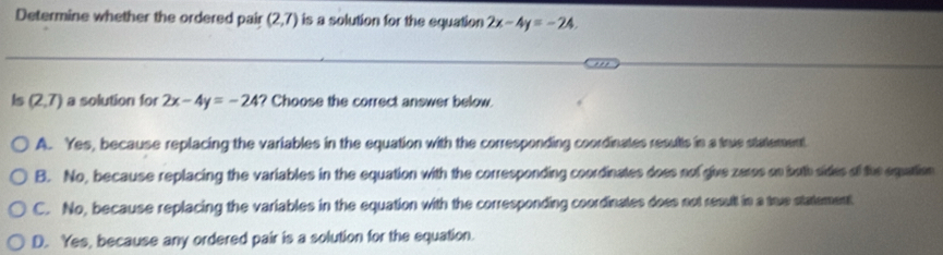 Determine whether the ordered pair (2,7) is a solution for the equation 2x-4y=-24. 
Is (2,7) a solution for 2x-4y=-24 ? Choose the correct answer below.
A. Yes, because replacing the variables in the equation with the corresponding coordinates resutts in a true statement
B. No, because replacing the variables in the equation with the corresponding coordinates does nof give zeros on both sides of the equation
C. No, because replacing the variables in the equation with the corresponding coordinates does not result in a true statement
D. Yes, because any ordered pair is a solution for the equation.