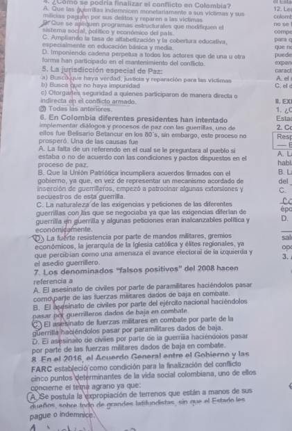 Como se podría finalizar el conflicto en Colombia?
A. Que las guerrillas indemnicen monetariamente a sus víctimas y sus 12. Le
milicias paguén por sus delitos y reparen a las víctimas no se colom!
D Que se apliquen programas estructurales que modifiquen el
sistema social, político y económico del país. compe
C. Ampliando la tasa de alfabetización y la cobertura educativa, para q
especialmente en educación básica y media. que n
D. Imponiendo cadena perpetua a todos los actores que de una u otra
forma han participado en el mantenimiento del conflicto. puede expan
5. La jurisdicción especial de Paz: caract
A. el
a) Busca que haya verdad, justicia y reparación para las victimas C. el
b) Busca que no haya impunidad
c) Otorgarles seguridad a quienes participaron de manera directa o II. EX
indirecta en el conflicto armado.
Todas las anteriores 1. 2C
6. En Colombia diferentes presidentes han intentado Esta
implementar diálogos y procesos de paz con las guerillas, uno de 2. C
ellos fue Belisario Betancur en los 80´s, sin embargo, este proceso no Rest
prosperó. Una de las causas fue
_- 
A. La faita de un referendo en el cual se le preguntara al pueblo si
estaba o no de acuerdo con las condiciones y pactos dispuestos en el A. L habl
proceso de paz.
B. Que la Unión Patriótica incumpliera acuerdos firmados con el B. L
gobierno, ya que, en vez de representar un mecanismo acordado de del
inserción de guerrilleros, empezó a patrocinar algunas extorsiones y C.
secuestros de esta guerilla.
C. La naturaleza de las exigencias y peticiones de las diferentes _C c
guerrillas con lás que se negociaba ya que las exigencias diferían de épo
guerrilla en guerrilla y algunas peticiones eran inalcanzables política y D.
económicamente.
_
D. La fuerte resistencía por parte de mandos militares, gremios
económicos, la jerarquía de la Iglesia católica y élites regionales, ya sal
que percibían como una amenaza ei avance electorai de la izquierda y op
el asedio guerrillero. 3. 
7. Los denominados “falsos positivos” del 2008 hacen
referencia a
A. El asesinato de civiles por parte de paramilitares haciéndolos pasar
como parje de las fuerzas mišitares dados de baja en combate.
B. El asesinato de civiles por parte del ejército nacional haciéndolos
pasar por guerrilleros dados de baja en combate.
C. El asesinato de fuerzas militares en combate por parte de la
guerrilla haciéndolos pasar por paramilitares dados de baja.
D. El asesinato de civiies por parte de la guerrilia naciéndoios pasar
por parté de las fuerzas militares dados de baja en combate.
8. En el 2016, el Acuerdo General entre el Gobierno y las
FARC estableció como condición para la finalización del conflicto
cinco puntos determinantes de la vida social colombiana, uno de ellos
conciere el tema agraro ya que:
A. Se postula la expropiación de terrenos que están a manos de sus
dueños, sobre todo de grandes latifundistas, sin que el Estado les
pague o indemnice.