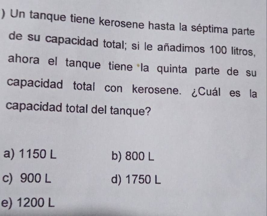 ) Un tanque tiene kerosene hasta la séptima parte
de su capacidad total; si le añadimos 100 litros,
ahora el tanque tiene la quinta parte de su
capacidad total con kerosene. ¿Cuál es la
capacidad total del tanque?
a) 1150 L b) 800 L
c) 900 L d) 1750 L
e) 1200 L