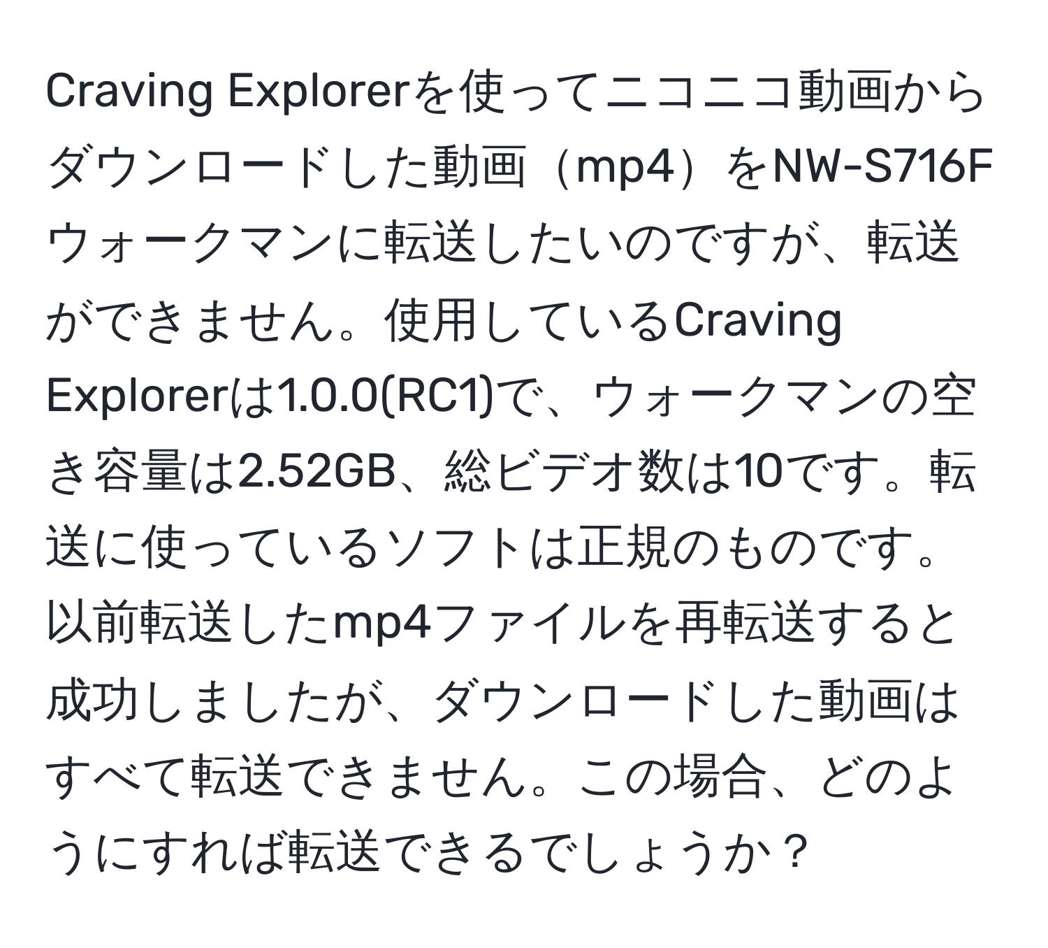 Craving Explorerを使ってニコニコ動画からダウンロードした動画mp4をNW-S716Fウォークマンに転送したいのですが、転送ができません。使用しているCraving Explorerは1.0.0(RC1)で、ウォークマンの空き容量は2.52GB、総ビデオ数は10です。転送に使っているソフトは正規のものです。以前転送したmp4ファイルを再転送すると成功しましたが、ダウンロードした動画はすべて転送できません。この場合、どのようにすれば転送できるでしょうか？