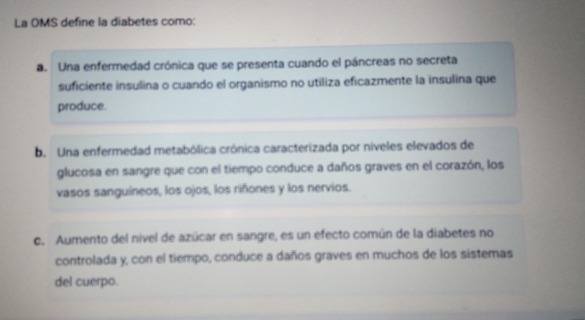 La OMS define la diabetes como:
a. Una enfermedad crónica que se presenta cuando el páncreas no secreta
suficiente insulina o cuando el organismo no utiliza eficazmente la insulina que
produce.
b. Una enfermedad metabólica crónica caracterizada por níveles elevados de
glucosa en sangre que con el tiempo conduce a daños graves en el corazón, los
vasos sanguíneos, los ojos, los riñones y los nervios.
c. Aumento del nivel de azúcar en sangre, es un efecto común de la diabetes no
controlada y, con el tiempo, conduce a daños graves en muchos de los sistemas
del cuerpo.