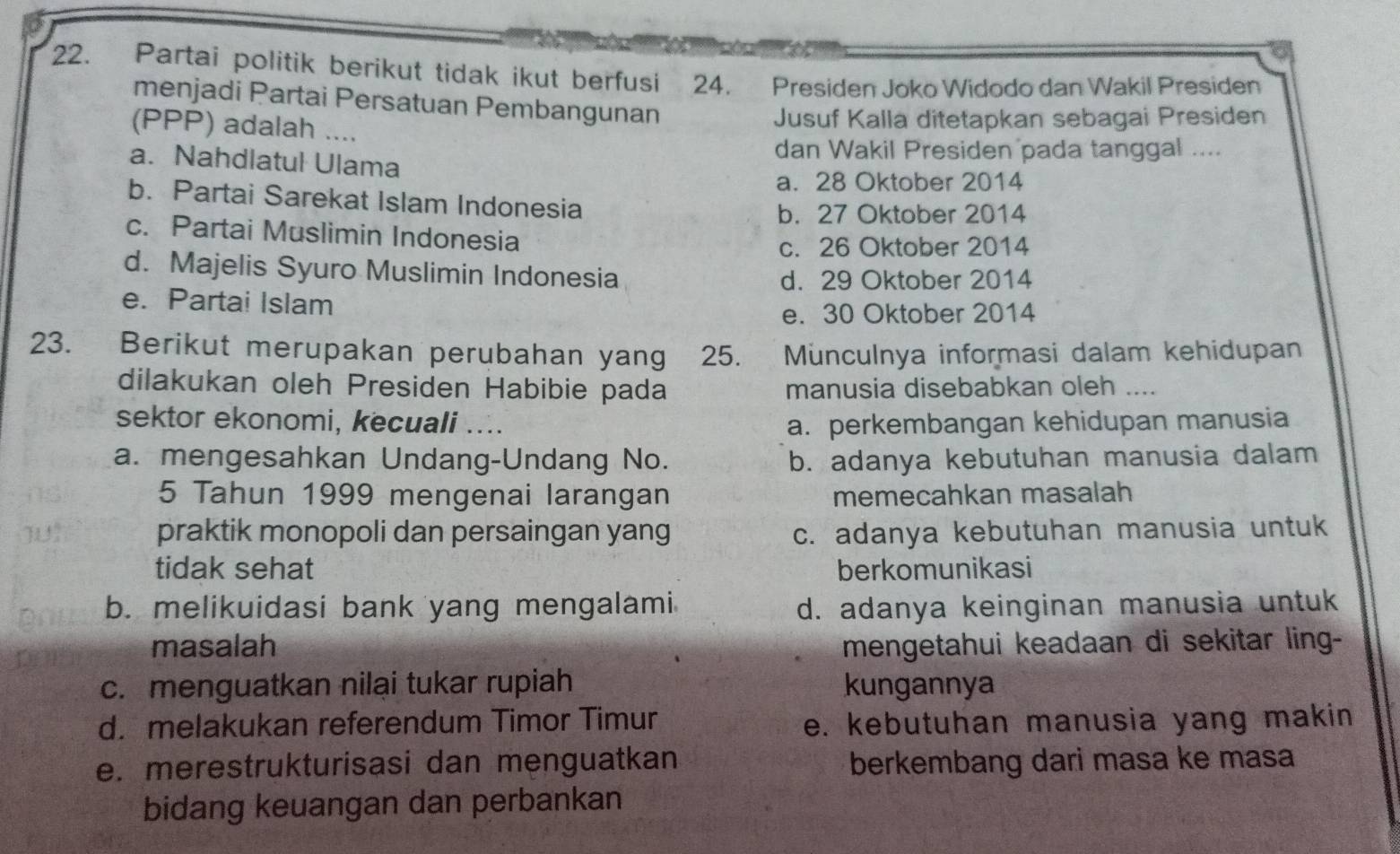 Partai politik berikut tidak ikut berfusi . 24. Presiden Joko Widodo dan Wakil Presiden
menjadi Partai Persatuan Pembangunan
(PPP) adalah ....
Jusuf Kalla ditetapkan sebagai Presiden
dan Wakil Presiden pada tanggal ....
a. Nahdlatul Ulama
a. 28 Oktober 2014
b. Partai Sarekat Islam Indonesia
b. 27 Oktober 2014
c. Partai Muslimin Indonesia
c. 26 Oktober 2014
d. Majelis Syuro Muslimin Indonesia
d. 29 Oktober 2014
e. Partai Islam
e. 30 Oktober 2014
23. Berikut merupakan perubahan yang 25. Münculnya informasi dalam kehidupan
dilakukan oleh Presiden Habibie pada manusia disebabkan oleh ....
sektor ekonomi, kecuali .... a. perkembangan kehidupan manusia
a. mengesahkan Undang-Undang No. b. adanya kebutuhan manusia dalam
5 Tahun 1999 mengenai larangan memecahkan masalah
praktik monopoli dan persaingan yang c. adanya kebutuhan manusia untuk
tidak sehat berkomunikasi
b. melikuidasi bank yang mengalami d. adanya keinginan manusia untuk
masalah mengetahui keadaan di sekitar ling-
c. menguatkan nilai tukar rupiah kungannya
d. melakukan referendum Timor Timur e. kebutuhan manusia yang makin
e. merestrukturisasi dan menguatkan berkembang dari masa ke masa
bidang keuangan dan perbankan