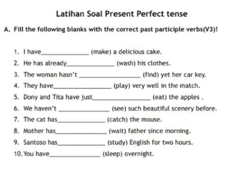 Latihan Soal Present Perfect tense 
A. Fill the following blanks with the correct past participle verbs(V3)! 
1. I have_ (make) a delicious cake. 
2. He has already_ (wash) his clothes. 
3. The woman hasn't _(find) yet her car key. 
4. They have_ (play) very well in the match. 
5. Dony and Tita have just_ (eat) the apples . 
6. We haven't _(see) such beautiful scenery before. 
7. The cat has_ (catch) the mouse. 
8. Mother has_ (wait) father since morning. 
9. Santoso has_ (study) English for two hours. 
10. You have_ (sleep) overnight.