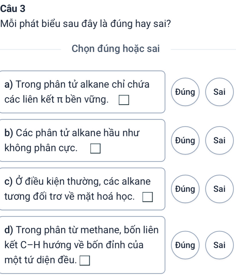 Mỗi phát biểu sau đây là đúng hay sai?
Chọn đúng hoặc sai
a) Trong phân tử alkane chỉ chứa
Đúng Sai
các liên kết π bền vững.
b) Các phân tử alkane hầu như
Đúng Sai
không phân cực.
c) Ở điều kiện thường, các alkane
Đúng Sai
tương đối trơ về mặt hoá học.
d) Trong phân từ methane, bốn liên
kết C-H hướng về bốn đỉnh của Đúng Sai
một tứ diện đều. I