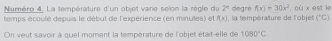Numéro 4. La température d'un objet varie selon la règle du 2° degré f(x)=30x^2 , où x est le 
temps écoulé depuis le début de l'expérience (en minutes) et f(x) , la température de l'objet (^circ C)
On veut savoir à quel moment la température de l'objet était-elle de 1080°C