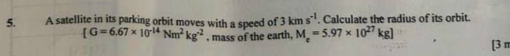 A satellite in its parking orbit moves with a speed of 3kms^(-1). Calculate the radius of its orbit.
[G=6.67* 10^(-14)Nm^2kg^(-2) , mass of the earth, M_e=5.97* 10^(27)kg]
[3 n