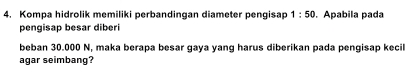 Kompa hidrolik memiliki perbandingan diameter pengisap 1:50. Apabila pada 
pengisap besar diberi 
beban 30.000 N, maka berapa besar gaya yang harus diberikan pada pengisap kecil 
agar seimbang?