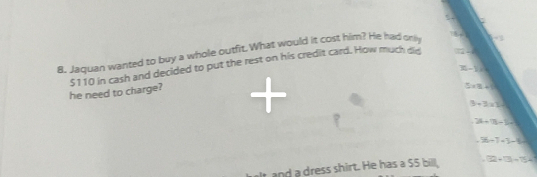 5 
8. Jaquan wanted to buy a whole outfit.What would it cost him? He had only 

-
$110 in cash and decided to put the rest on his credit card. How much did
-4-8
30-1=
he need to charge?
5* 3+1
3-3* 10
2(t-1)(-1) .56/ 7-3-8=
t and a dress shirt. He has a $5 bill,.32+3-15+