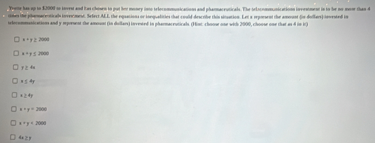 Yyette has up to $2000 to invest and Eas chosen to put her money into telecommunications and pharmaceuticals. The telzcommunications investment is to be no more than 4
times the pharmacenticals investment. Select ALL the equations or inequalities that could describe this situation. Let x represent the amount (in dollars) invested in
telecommunications and y represent the amount (in dollars) invested in pharmaceuticals. (Hint: choose one with 2000, choose one that as 4 in it)
x+y≥ 2000
x+y≤ 2000
y≥ 4x
x≤ 4y
x≥ 4y
x+y=2000
x+y<2000</tex>
4x≥ y