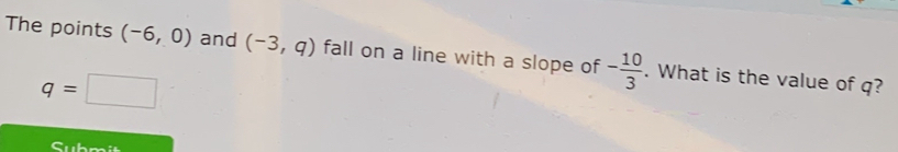 The points (-6,0) and (-3,q) fall on a line with a slope of - 10/3 . What is the value of q?
q=□
Submit