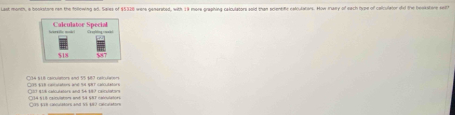 Last month, a bookstore ran the following ad. Sales of $5328 were generated, with 19 more graphing calculators sold than scientific calculators. How many of each type of calculator did the bookstore sell?
○ 34 $18 calculators and 55 $87 calculators
○ 35 $18 calculators and 54 $87 calculators
○ 37 $18 calculators and 54 $87 calculators
○ 34 $18 calculators and 54 $87 calculators
○ 35 $18 calculators and 55 $87 calculators