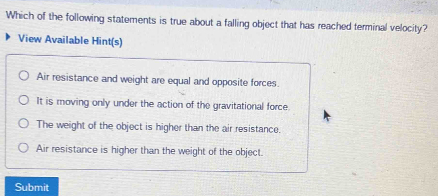 Which of the following statements is true about a falling object that has reached terminal velocity?
View Available Hint(s)
Air resistance and weight are equal and opposite forces.
It is moving only under the action of the gravitational force.
The weight of the object is higher than the air resistance.
Air resistance is higher than the weight of the object.
Submit