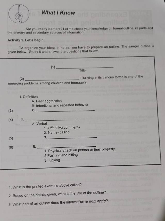 What I Know 
Are you ready learners? Let me check your knowledge on formal outline, its parts and 
the primary and secondary sources of information. 
Activity 1. Let's begin! 
To organize your ideas in notes, you have to prepare an outline. The sample outline is 
given below. Study it and answer the questions that follow. 
(1)_ 
Title 
(2) _: Bullying in its various forms is one of the 
emerging problems among children and teenagers. 
I. Definition 
A. Peer aggression 
B. Intentional and repeated behavior 
(3) C._ 
(4) I._ 
_ 
A. Verbal 
1. Offensive comments 
2. Name- calling 
(5) 
3._ 
(6) B. 
_ 
1. Physical attack on person or their property 
2.Pushing and hitting 
3. Kicking 
1. What is the printed example above called? 
2. Based on the details given, what is the title of the outline? 
3. What part of an outline does the information in no. 2 apply?