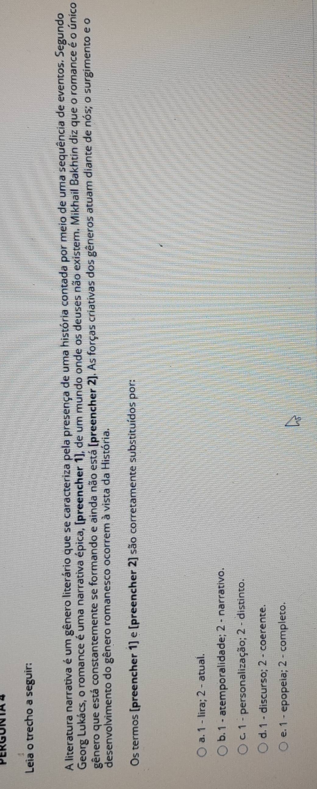 PERGONTA 4
Leia o trecho a seguir:
A literatura narrativa é um gênero literário que se caracteriza pela presença de uma história contada por meio de uma sequência de eventos. Segundo
Georg Lukács, o romance é uma narrativa épica, (preencher 1), de um múndo onde os deuses não existem. Mikhail Bakhtin diz que o romance é o único
gênero que está constantemente se formando e ainda não está (preencher 2). As forças criativas dos gêneros atuam diante de nós; o surgimento e o
desenvolvimento do gênero romanesco ocorrem à vista da História.
Os termos (preencher 1] e [preencher 2) são corretamente substituídos por:
a. 1 - lira; 2 - atual.
b. 1 - atemporalidade; 2 - narrativo.
c. 1 - personalização; 2 - distinto.
d. 1 - discurso; 2 - coerente.
e. 1 - epopeia; 2 - completo.