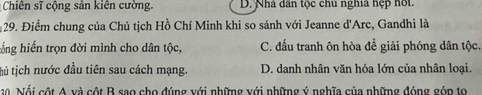 Chiên sĩ cộng sản kiên cường. D. Nhà dân tộc chủ nghĩa hệp hồi.
29. Điểm chung của Chủ tịch Hồ Chí Minh khi so sánh với Jeanne d'Arc, Gandhi là
cống hiến trọn đời mình cho dân tộc, C. đấu tranh ôn hòa để giải phóng dân tộc.
thủ tịch nước đầu tiên sau cách mạng. D. danh nhân văn hóa lớn của nhân loại.
20 Nội cột A và cột B sao cho đúng với những với những ý nghĩa của những đóng góp to