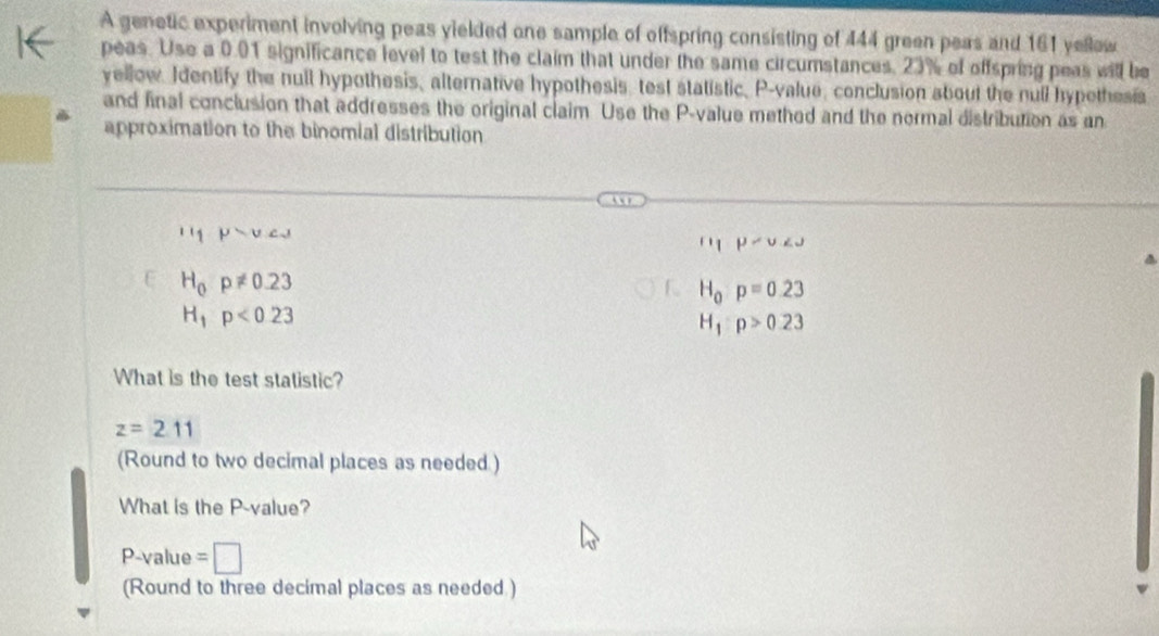 A genetic experiment involving peas yielded one sample of offspring consisting of 444 green peas and 161 yellow
peas. Use a 0.01 significance level to test the claim that under the same circumstances, 23% of offspring peas will be
yellow. Identify the null hypothesis, alternative hypothesis, test statistic, P -value, conclusion about the null hypethesis
and final conclusion that addresses the original claim Use the P -value methed and the normal distribution as an
approximation to the binomial distribution
''1 mu _inu _i
u_1P
E H_0p!= 0.23
H_0:p=0.23
H_1p<0.23
H_1:p>0.23
What is the test statistic?
z=2.11
(Round to two decimal places as needed )
What is the P -value?
P -value =□
(Round to three decimal places as needed )