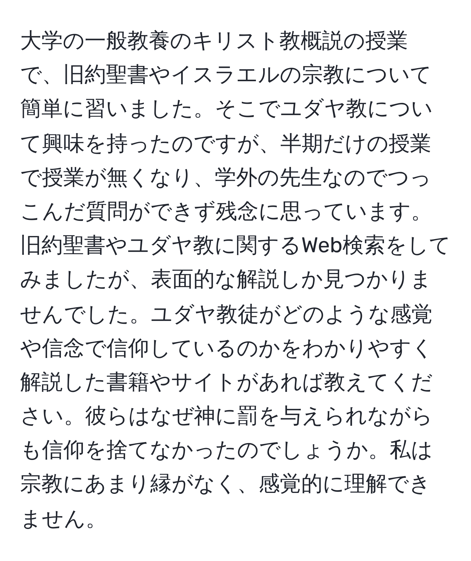 大学の一般教養のキリスト教概説の授業で、旧約聖書やイスラエルの宗教について簡単に習いました。そこでユダヤ教について興味を持ったのですが、半期だけの授業で授業が無くなり、学外の先生なのでつっこんだ質問ができず残念に思っています。旧約聖書やユダヤ教に関するWeb検索をしてみましたが、表面的な解説しか見つかりませんでした。ユダヤ教徒がどのような感覚や信念で信仰しているのかをわかりやすく解説した書籍やサイトがあれば教えてください。彼らはなぜ神に罰を与えられながらも信仰を捨てなかったのでしょうか。私は宗教にあまり縁がなく、感覚的に理解できません。