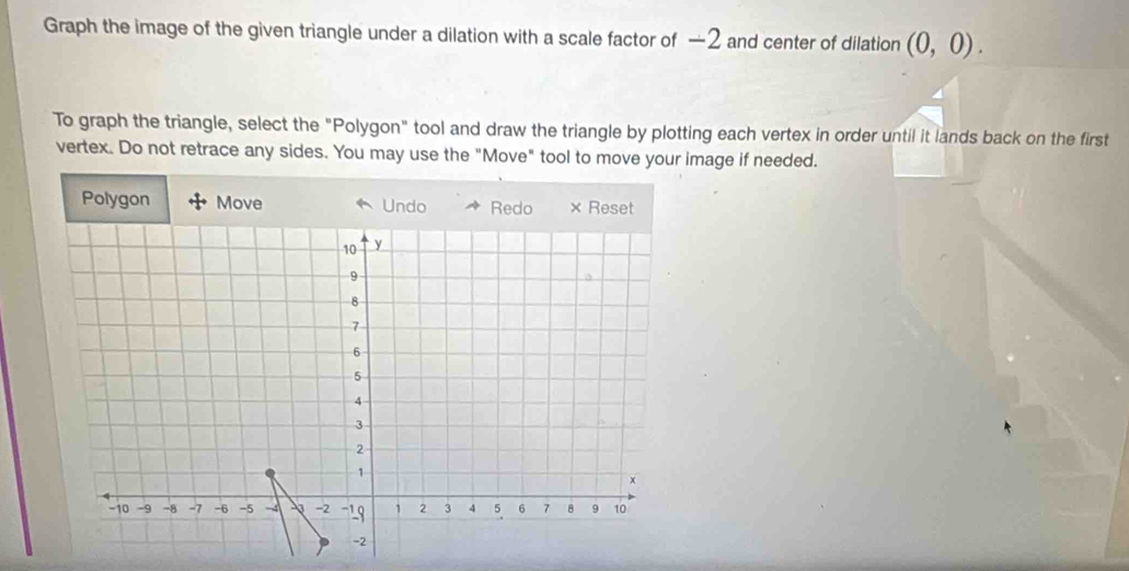 Graph the image of the given triangle under a dilation with a scale factor of —2 and center of dilation (0,0). 
To graph the triangle, select the "Polygon" tool and draw the triangle by plotting each vertex in order until it lands back on the first 
vertex. Do not retrace any sides. You may use the "Move" tool to move your image if needed. 
Polygon Move Undo Redo × Reset
10 y
9
8
7
6
5
4
3
2
1
x
-10 -9 -8 -7 -6 -5 -4 -2 -19 1 2 3 4 5 6 7 8 9 10
-2