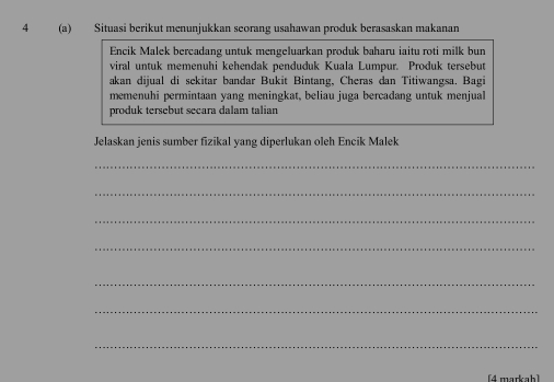 4 (a) Situasi berikut menunjukkan seorang usahawan produk berasaskan makanan 
Encik Malek bercadang untuk mengeluarkan produk baharu iaitu roti milk bun 
viral untuk memenuhi kehendak penduduk Kuala Lumpur. Produk tersebut 
akan dijual di sekitar bandar Bukit Bintang, Cheras dan Titiwangsa. Bagi 
memenuhi permintaan yang meningkat, beliau juga bercadang untuk menjual 
produk tersebut secara dalam talian 
Jelaskan jenis sumber fizikal yang diperlukan oleh Encik Malek 
_ 
_ 
_ 
_ 
_ 
_ 
_ 
[4 markab]