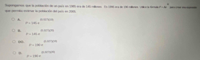 kx 
Supongamos que la población de un país en 1985 era de 145 millones. En 1995 era de 190 millones. Utilice la fórmula P=Ae para crear una expresión
que permita estimar la población del país en 2005.
A. P=145e^((0.027)(10))
B. P=145e^((0.027)(20))
DO. P=190e^((0,027)(10))
D. P=190e^((0.027)(20))